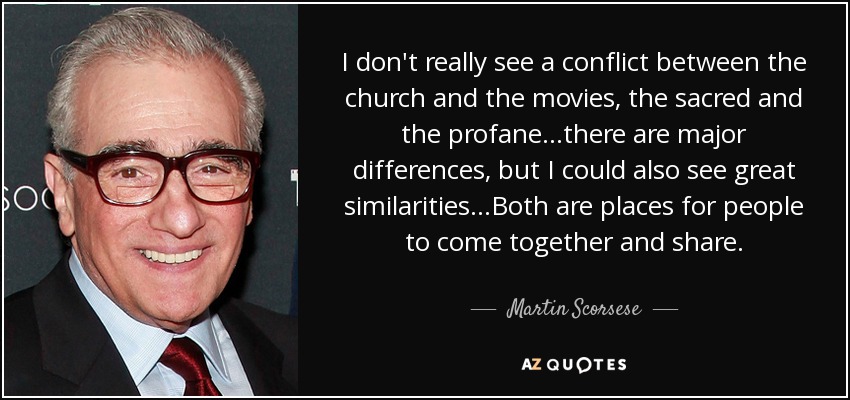 I don't really see a conflict between the church and the movies, the sacred and the profane...there are major differences, but I could also see great similarities...Both are places for people to come together and share. - Martin Scorsese