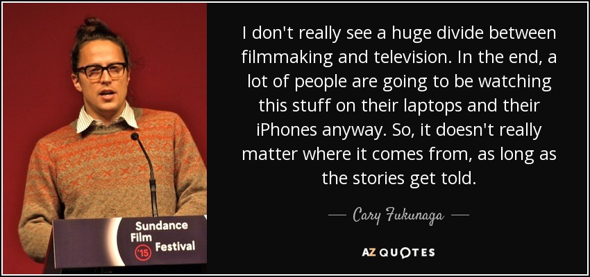 I don't really see a huge divide between filmmaking and television. In the end, a lot of people are going to be watching this stuff on their laptops and their iPhones anyway. So, it doesn't really matter where it comes from, as long as the stories get told. - Cary Fukunaga