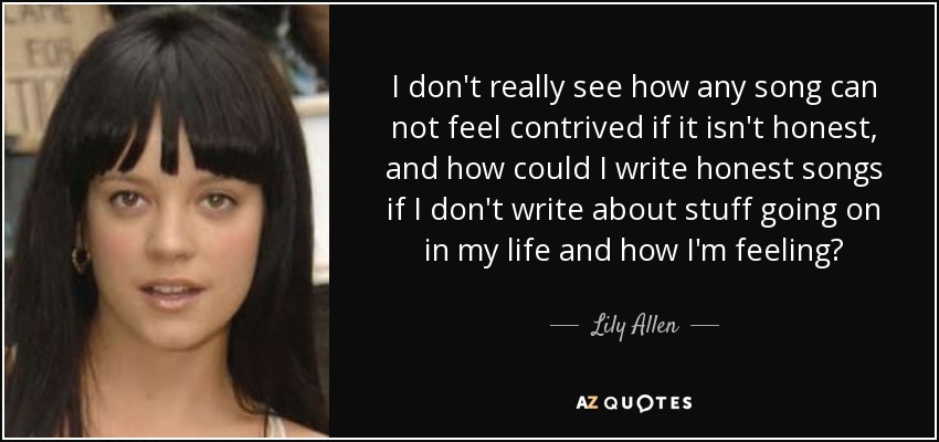 I don't really see how any song can not feel contrived if it isn't honest, and how could I write honest songs if I don't write about stuff going on in my life and how I'm feeling? - Lily Allen