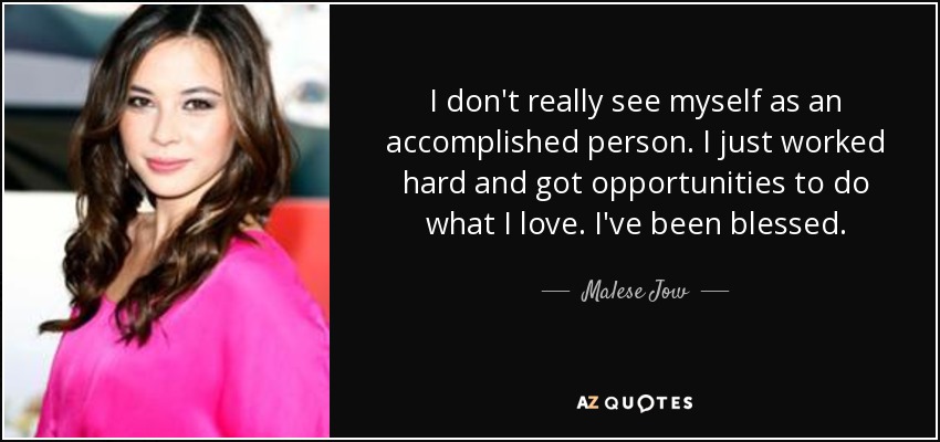 I don't really see myself as an accomplished person. I just worked hard and got opportunities to do what I love. I've been blessed. - Malese Jow