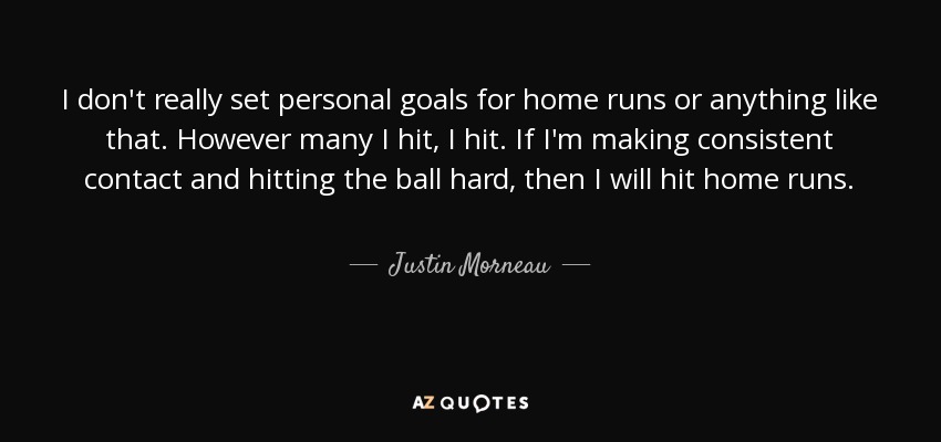 I don't really set personal goals for home runs or anything like that. However many I hit, I hit. If I'm making consistent contact and hitting the ball hard, then I will hit home runs. - Justin Morneau