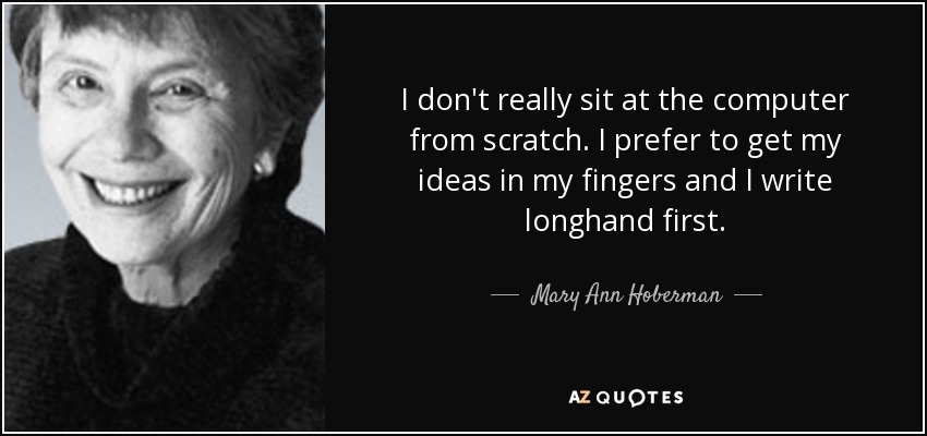 I don't really sit at the computer from scratch. I prefer to get my ideas in my fingers and I write longhand first. - Mary Ann Hoberman