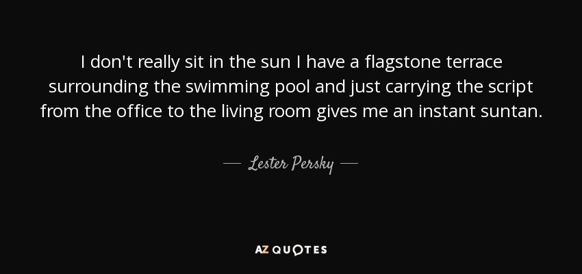 I don't really sit in the sun I have a flagstone terrace surrounding the swimming pool and just carrying the script from the office to the living room gives me an instant suntan. - Lester Persky