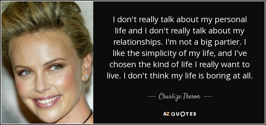 I don't really talk about my personal life and I don't really talk about my relationships. I'm not a big partier. I like the simplicity of my life, and I've chosen the kind of life I really want to live. I don't think my life is boring at all. - Charlize Theron