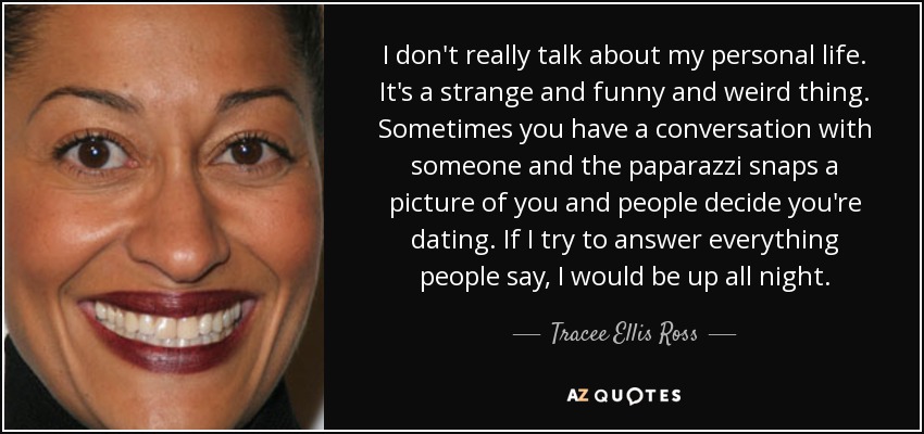 I don't really talk about my personal life. It's a strange and funny and weird thing. Sometimes you have a conversation with someone and the paparazzi snaps a picture of you and people decide you're dating. If I try to answer everything people say, I would be up all night. - Tracee Ellis Ross