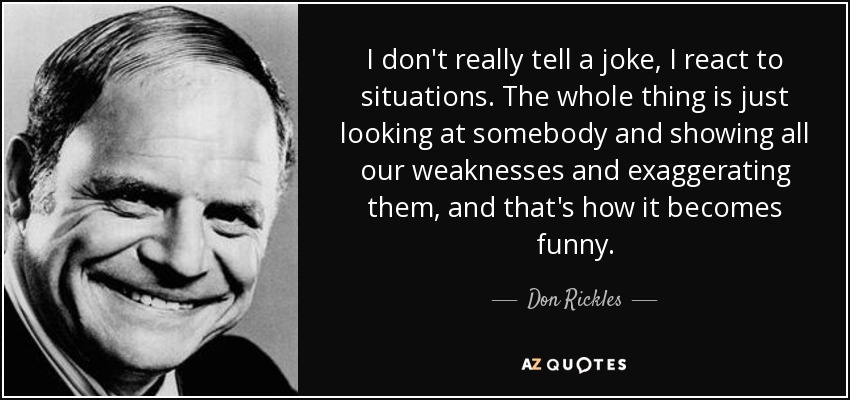 I don't really tell a joke, I react to situations. The whole thing is just looking at somebody and showing all our weaknesses and exaggerating them, and that's how it becomes funny. - Don Rickles