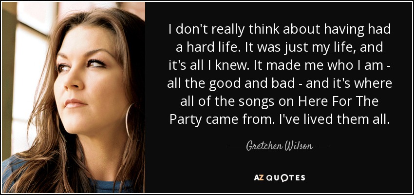 I don't really think about having had a hard life. It was just my life, and it's all I knew. It made me who I am - all the good and bad - and it's where all of the songs on Here For The Party came from. I've lived them all. - Gretchen Wilson