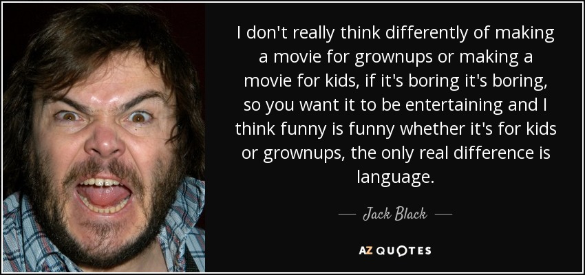 I don't really think differently of making a movie for grownups or making a movie for kids, if it's boring it's boring, so you want it to be entertaining and I think funny is funny whether it's for kids or grownups, the only real difference is language. - Jack Black