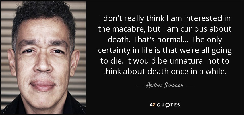 I don't really think I am interested in the macabre, but I am curious about death. That's normal... The only certainty in life is that we're all going to die. It would be unnatural not to think about death once in a while. - Andres Serrano