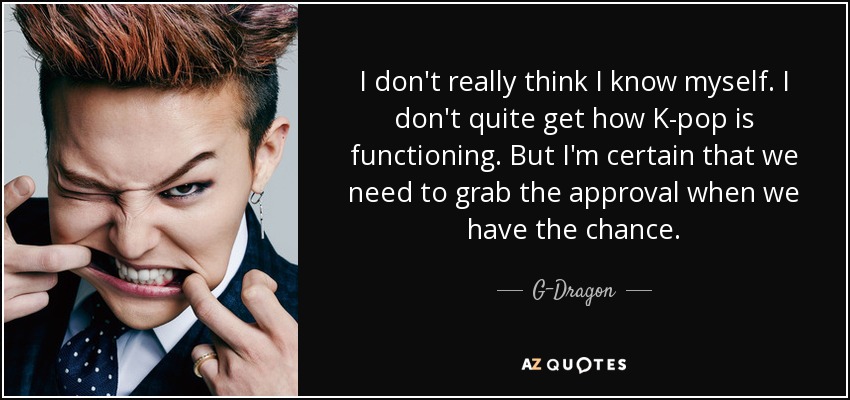 I don't really think I know myself. I don't quite get how K-pop is functioning. But I'm certain that we need to grab the approval when we have the chance. - G-Dragon