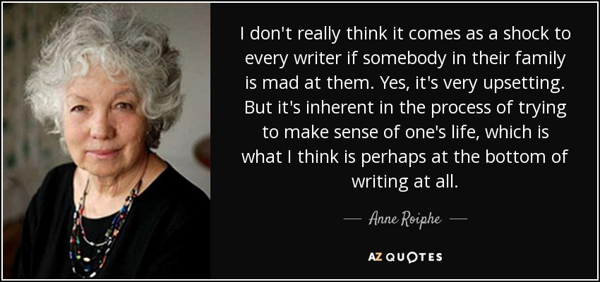 I don't really think it comes as a shock to every writer if somebody in their family is mad at them. Yes, it's very upsetting. But it's inherent in the process of trying to make sense of one's life, which is what I think is perhaps at the bottom of writing at all. - Anne Roiphe