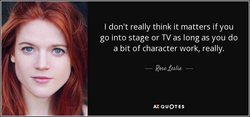 I don't really think it matters if you go into stage or TV as long as you do a bit of character work, really. - Rose Leslie