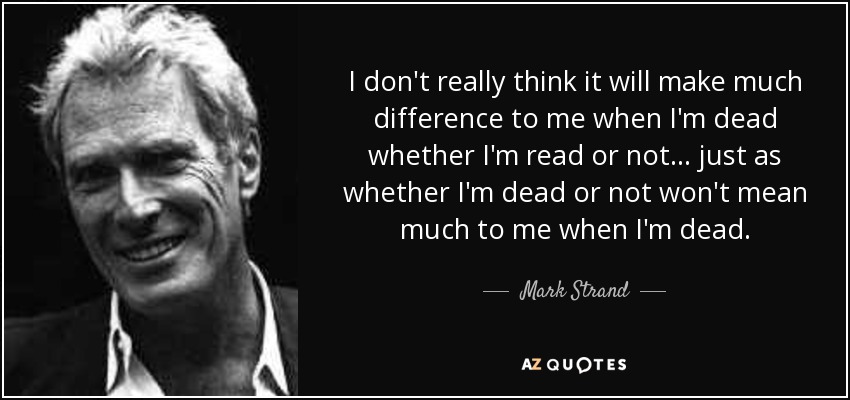 I don't really think it will make much difference to me when I'm dead whether I'm read or not . . . just as whether I'm dead or not won't mean much to me when I'm dead. - Mark Strand
