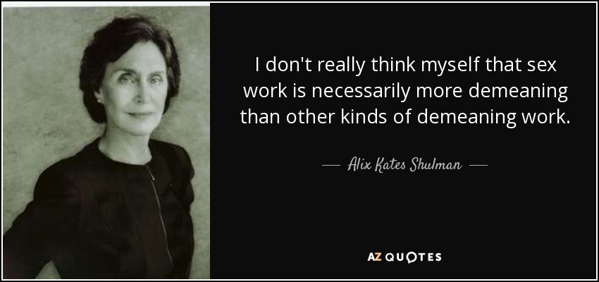 I don't really think myself that sex work is necessarily more demeaning than other kinds of demeaning work. - Alix Kates Shulman