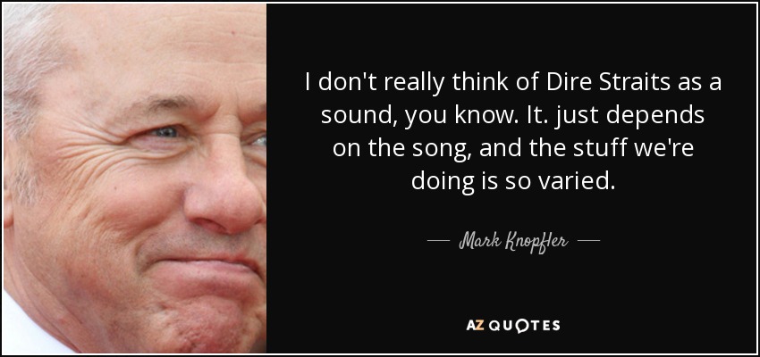 I don't really think of Dire Straits as a sound, you know. It. just depends on the song, and the stuff we're doing is so varied. - Mark Knopfler