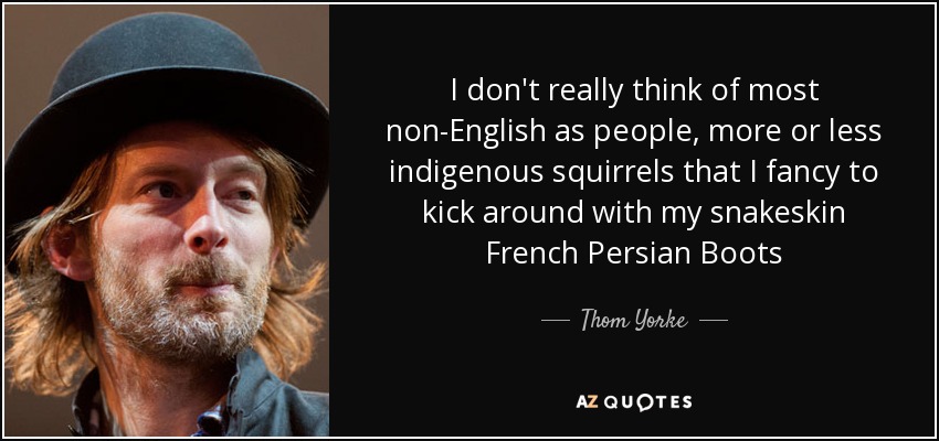 I don't really think of most non-English as people, more or less indigenous squirrels that I fancy to kick around with my snakeskin French Persian Boots - Thom Yorke