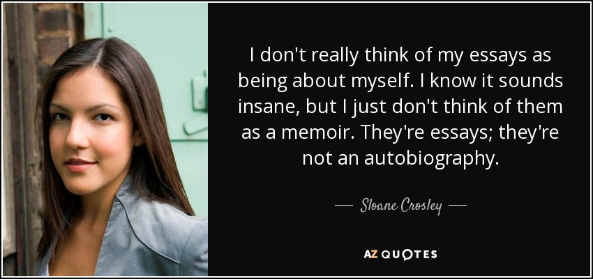 I don't really think of my essays as being about myself. I know it sounds insane, but I just don't think of them as a memoir. They're essays; they're not an autobiography. - Sloane Crosley