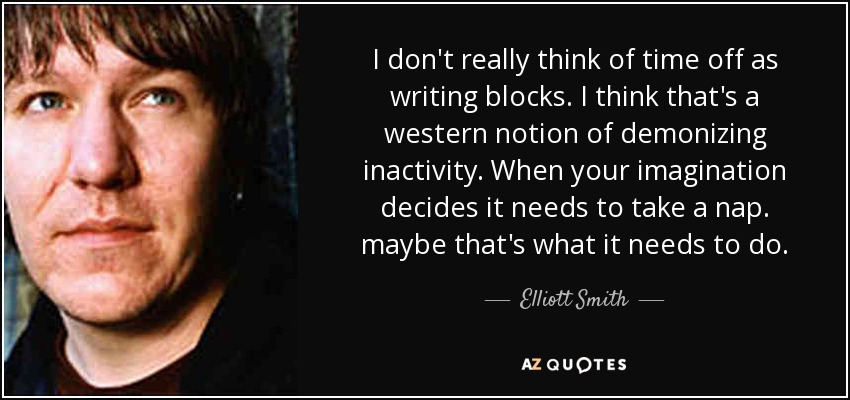 I don't really think of time off as writing blocks. I think that's a western notion of demonizing inactivity. When your imagination decides it needs to take a nap. maybe that's what it needs to do. - Elliott Smith