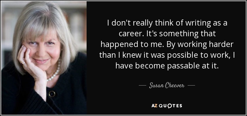 I don't really think of writing as a career. It's something that happened to me. By working harder than I knew it was possible to work, I have become passable at it. - Susan Cheever