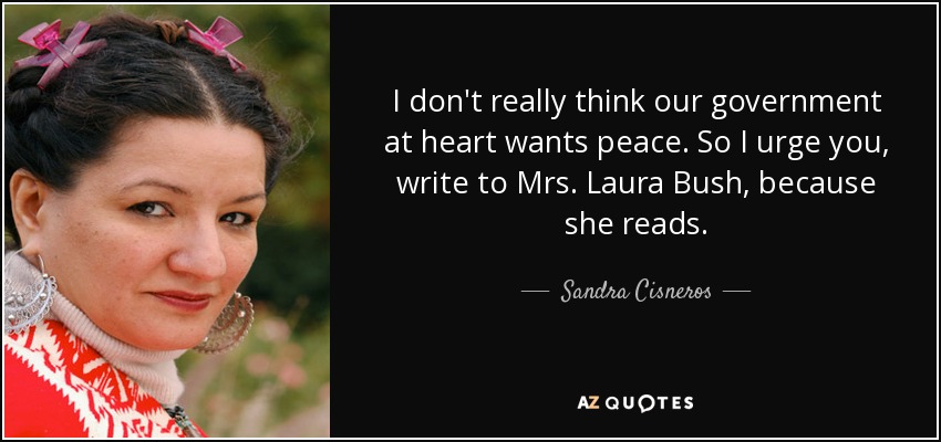 I don't really think our government at heart wants peace. So I urge you, write to Mrs. Laura Bush, because she reads. - Sandra Cisneros