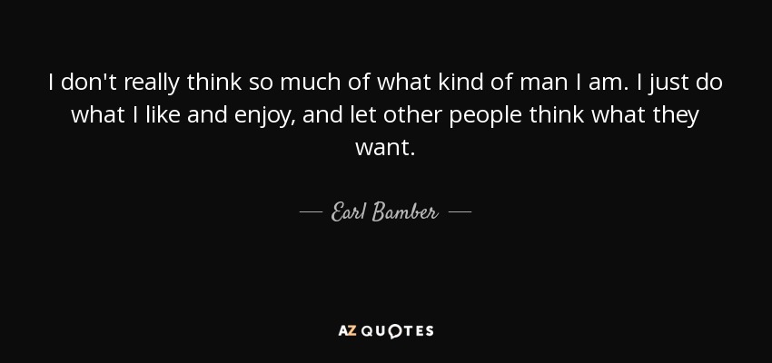 I don't really think so much of what kind of man I am. I just do what I like and enjoy, and let other people think what they want. - Earl Bamber