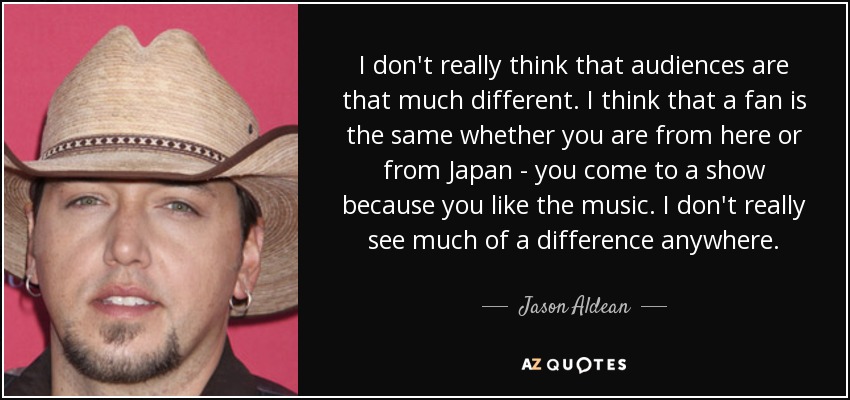 I don't really think that audiences are that much different. I think that a fan is the same whether you are from here or from Japan - you come to a show because you like the music. I don't really see much of a difference anywhere. - Jason Aldean