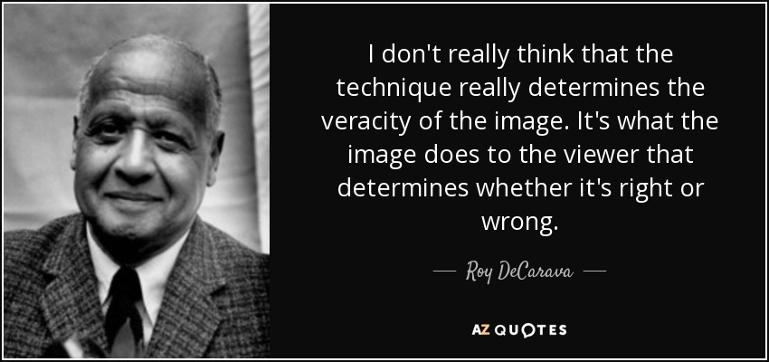 I don't really think that the technique really determines the veracity of the image. It's what the image does to the viewer that determines whether it's right or wrong. - Roy DeCarava