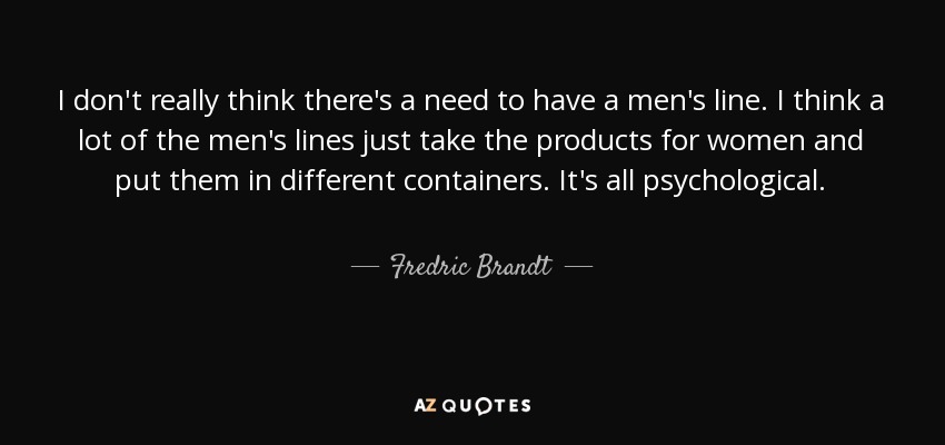 I don't really think there's a need to have a men's line. I think a lot of the men's lines just take the products for women and put them in different containers. It's all psychological. - Fredric Brandt