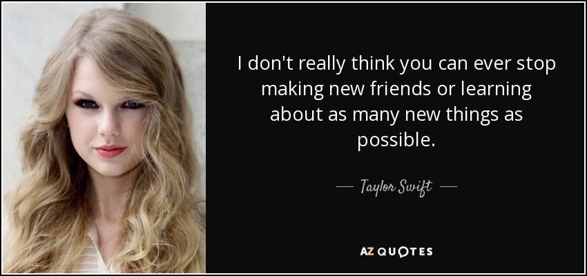 I don't really think you can ever stop making new friends or learning about as many new things as possible. - Taylor Swift