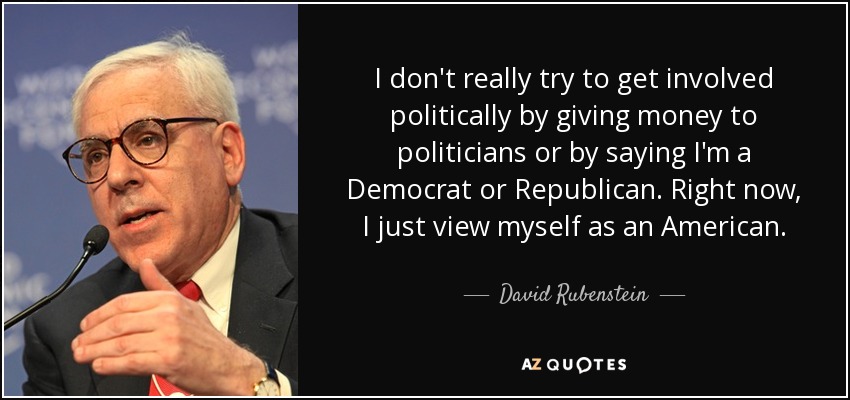 I don't really try to get involved politically by giving money to politicians or by saying I'm a Democrat or Republican. Right now, I just view myself as an American. - David Rubenstein
