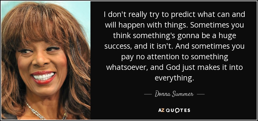 I don't really try to predict what can and will happen with things. Sometimes you think something's gonna be a huge success, and it isn't. And sometimes you pay no attention to something whatsoever, and God just makes it into everything. - Donna Summer