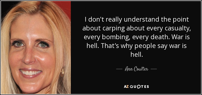 I don't really understand the point about carping about every casualty, every bombing, every death. War is hell. That's why people say war is hell. - Ann Coulter