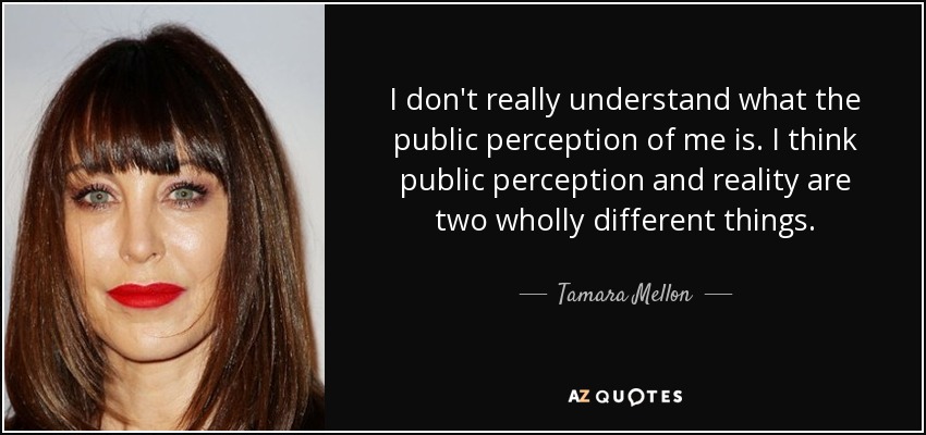 I don't really understand what the public perception of me is. I think public perception and reality are two wholly different things. - Tamara Mellon