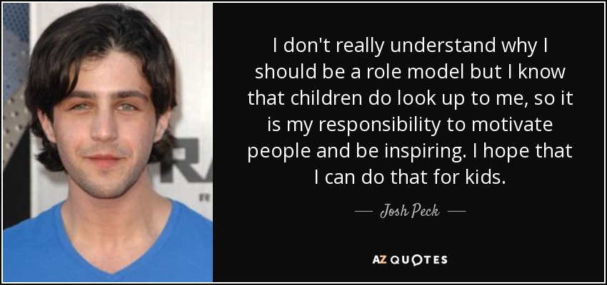 I don't really understand why I should be a role model but I know that children do look up to me, so it is my responsibility to motivate people and be inspiring. I hope that I can do that for kids. - Josh Peck