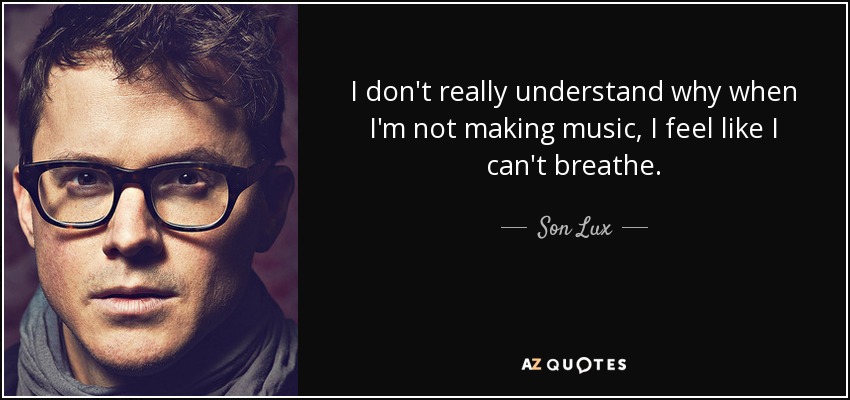 I don't really understand why when I'm not making music, I feel like I can't breathe. - Son Lux
