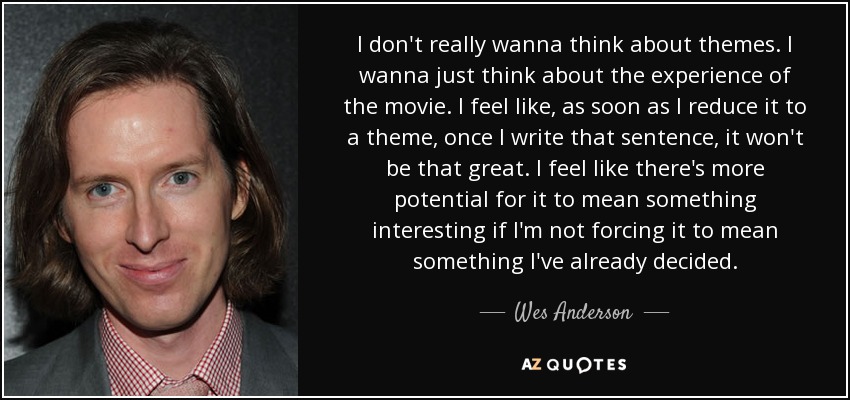 I don't really wanna think about themes. I wanna just think about the experience of the movie. I feel like, as soon as I reduce it to a theme, once I write that sentence, it won't be that great. I feel like there's more potential for it to mean something interesting if I'm not forcing it to mean something I've already decided. - Wes Anderson