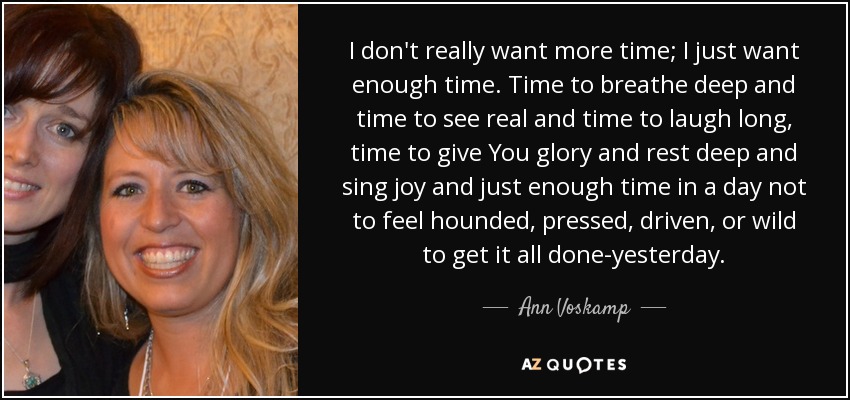 I don't really want more time; I just want enough time. Time to breathe deep and time to see real and time to laugh long, time to give You glory and rest deep and sing joy and just enough time in a day not to feel hounded, pressed, driven, or wild to get it all done-yesterday. - Ann Voskamp