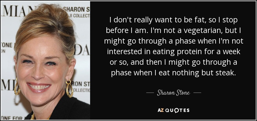 I don't really want to be fat, so I stop before I am. I'm not a vegetarian, but I might go through a phase when I'm not interested in eating protein for a week or so, and then I might go through a phase when I eat nothing but steak. - Sharon Stone