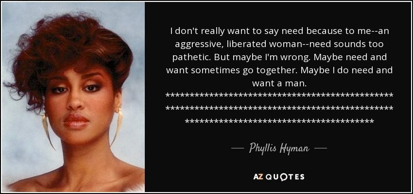 I don't really want to say need because to me--an aggressive, liberated woman--need sounds too pathetic. But maybe I'm wrong. Maybe need and want sometimes go together. Maybe I do need and want a man. ************************************************************************************************************************************* - Phyllis Hyman