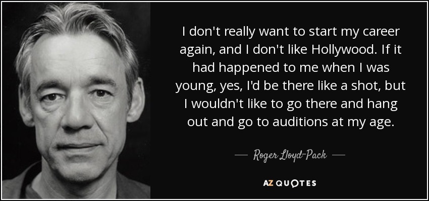 I don't really want to start my career again, and I don't like Hollywood. If it had happened to me when I was young, yes, I'd be there like a shot, but I wouldn't like to go there and hang out and go to auditions at my age. - Roger Lloyd-Pack