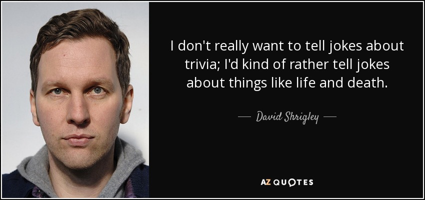 I don't really want to tell jokes about trivia; I'd kind of rather tell jokes about things like life and death. - David Shrigley