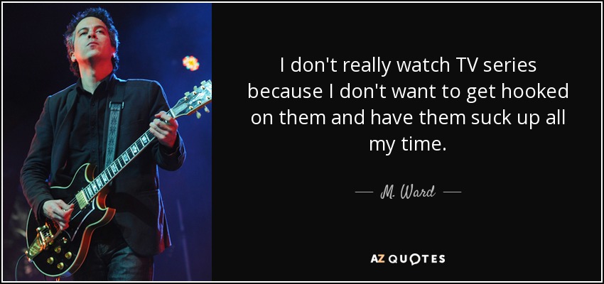 I don't really watch TV series because I don't want to get hooked on them and have them suck up all my time. - M. Ward