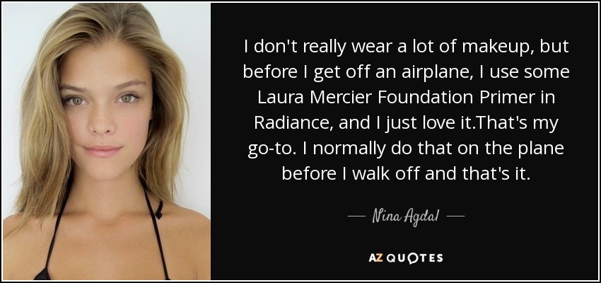 I don't really wear a lot of makeup, but before I get off an airplane, I use some Laura Mercier Foundation Primer in Radiance, and I just love it.That's my go-to. I normally do that on the plane before I walk off and that's it. - Nina Agdal