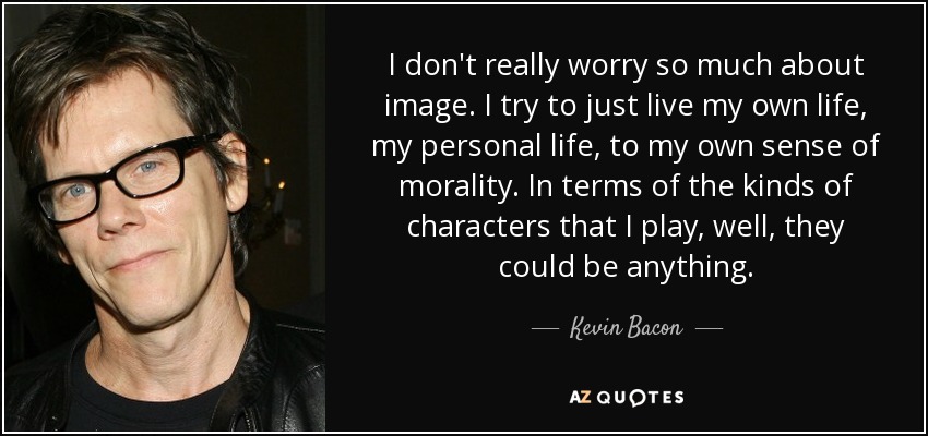 I don't really worry so much about image. I try to just live my own life, my personal life, to my own sense of morality. In terms of the kinds of characters that I play, well, they could be anything. - Kevin Bacon