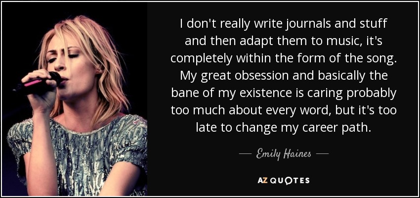 I don't really write journals and stuff and then adapt them to music, it's completely within the form of the song. My great obsession and basically the bane of my existence is caring probably too much about every word, but it's too late to change my career path. - Emily Haines