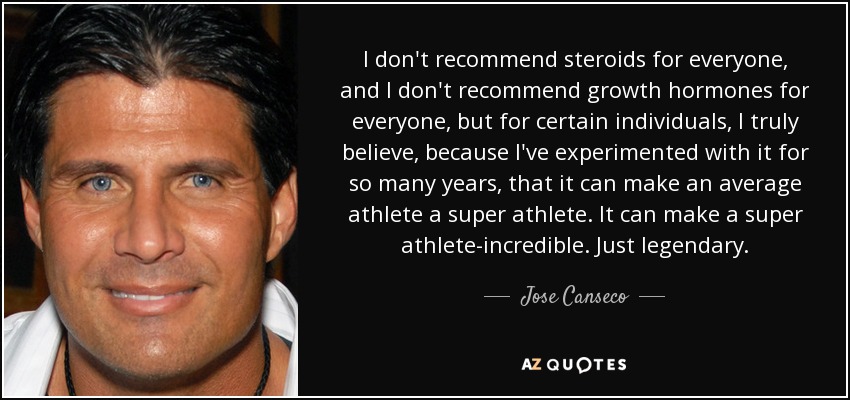 I don't recommend steroids for everyone, and I don't recommend growth hormones for everyone, but for certain individuals, I truly believe, because I've experimented with it for so many years, that it can make an average athlete a super athlete. It can make a super athlete-incredible. Just legendary. - Jose Canseco