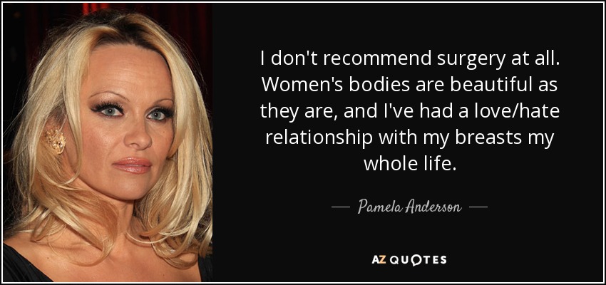 I don't recommend surgery at all. Women's bodies are beautiful as they are, and I've had a love/hate relationship with my breasts my whole life. - Pamela Anderson