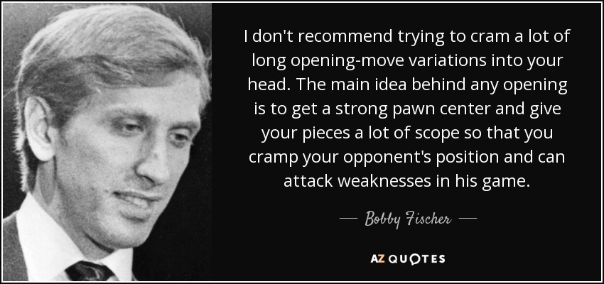I don't recommend trying to cram a lot of long opening-move variations into your head. The main idea behind any opening is to get a strong pawn center and give your pieces a lot of scope so that you cramp your opponent's position and can attack weaknesses in his game. - Bobby Fischer