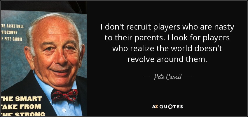 I don't recruit players who are nasty to their parents. I look for players who realize the world doesn't revolve around them. - Pete Carril