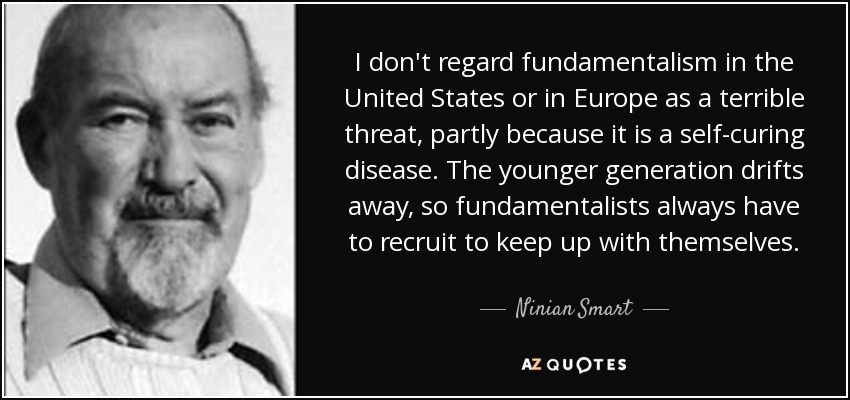 I don't regard fundamentalism in the United States or in Europe as a terrible threat, partly because it is a self-curing disease. The younger generation drifts away, so fundamentalists always have to recruit to keep up with themselves. - Ninian Smart